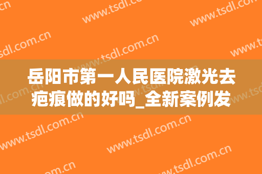 岳阳市第一人民医院激光去疤痕做的好吗_全新案例发布