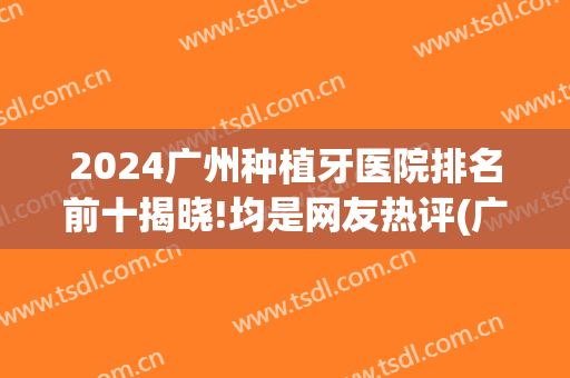 2024广州种植牙医院排名前十揭晓!均是网友热评(广州种植牙好的私立医院前十)