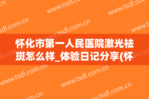 怀化市第一人民医院激光祛斑怎么样_体验日记分享(怀化人民医院激光祛斑好吗)