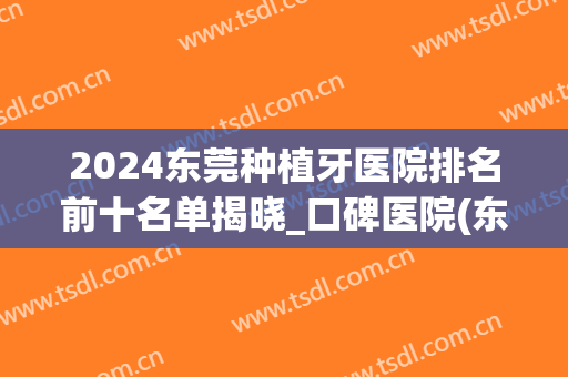 2024东莞种植牙医院排名前十名单揭晓_口碑医院(东莞种植牙多少钱可选东莞口腔医院)