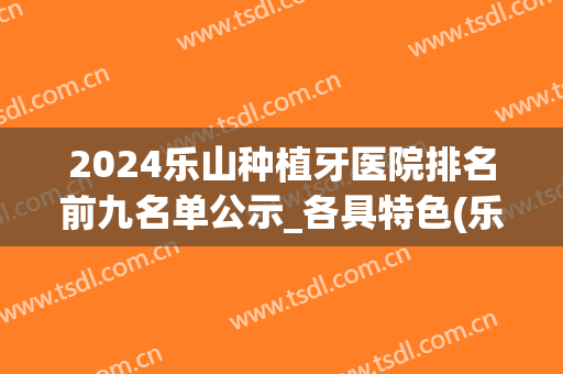2024乐山种植牙医院排名前九名单公示_各具特色(乐山牙科医院排名前十)