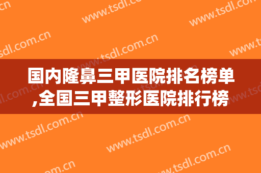 国内隆鼻三甲医院排名榜单,全国三甲整形医院排行榜(全国整形三甲医院排名表)
