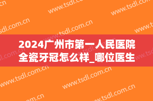 2024广州市第一人民医院全瓷牙冠怎么样_哪位医生做得好(门牙做全瓷冠会很难看吗)