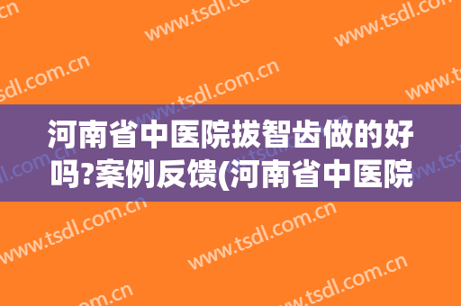河南省中医院拔智齿做的好吗?案例反馈(河南省中医院拔牙怎么样)