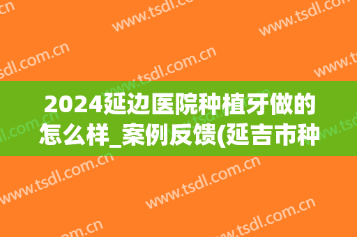 2024延边医院种植牙做的怎么样_案例反馈(延吉市种植牙哪个地方水平高)
