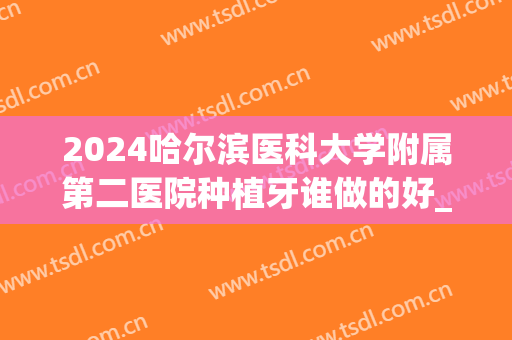 2024哈尔滨医科大学附属第二医院种植牙谁做的好_2024哪个医生不错(哈尔滨哪个医院能种牙)