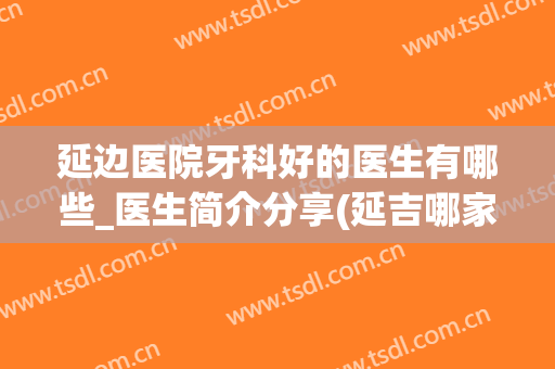 延边医院牙科好的医生有哪些_医生简介分享(延吉哪家医院看牙好)