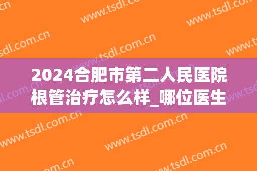 2024合肥市第二人民医院根管治疗怎么样_哪位医生做的比较好
