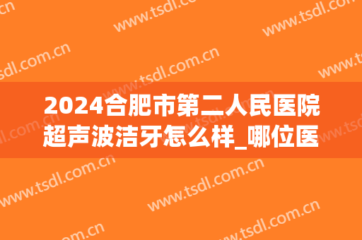 2024合肥市第二人民医院超声波洁牙怎么样_哪位医生做的比较好