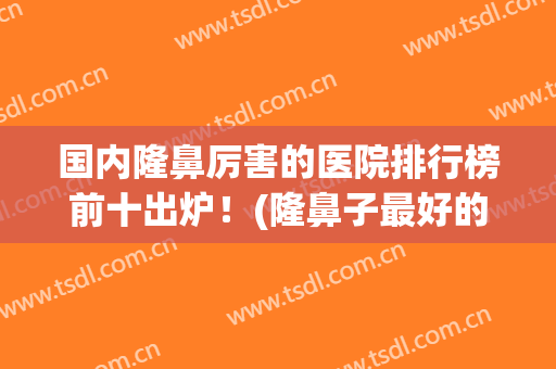 国内隆鼻厉害的医院排行榜前十出炉！(隆鼻子最好的医院)