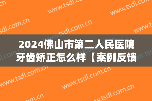 2024佛山市第二人民医院牙齿矫正怎么样【案例反馈】(佛山市一牙齿矫正好吗)