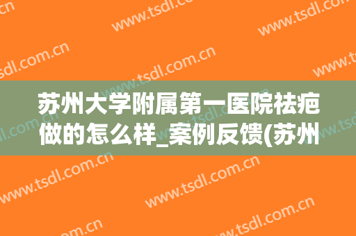 苏州大学附属第一医院祛疤做的怎么样_案例反馈(苏州治疗疤痕疙瘩的医院)