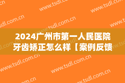 2024广州市第一人民医院牙齿矫正怎么样【案例反馈】(广州矫正牙齿的正规医院)