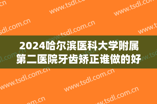 2024哈尔滨医科大学附属第二医院牙齿矫正谁做的好_哪个医生不错(哈尔滨医科大学附属第一医院口腔正畸科)