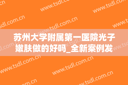 苏州大学附属第一医院光子嫩肤做的好吗_全新案例发布(苏州第一人民医院光子嫩肤)