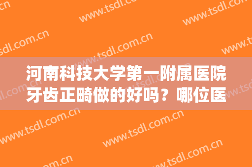 河南科技大学第一附属医院牙齿正畸做的好吗？哪位医生做的好(河南科技大学第一附属医院牙科怎么样)