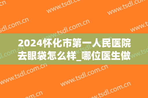 2024怀化市第一人民医院去眼袋怎么样_哪位医生做得好(怀化哪个医院去眼袋效果好)
