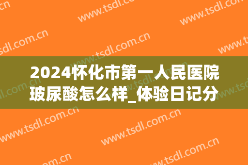 2024怀化市第一人民医院玻尿酸怎么样_体验日记分享