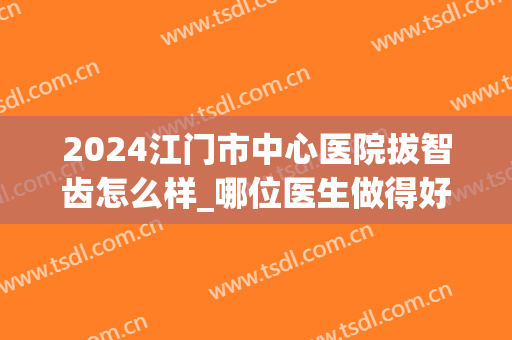 2024江门市中心医院拔智齿怎么样_哪位医生做得好(江门市口腔医院拔牙)