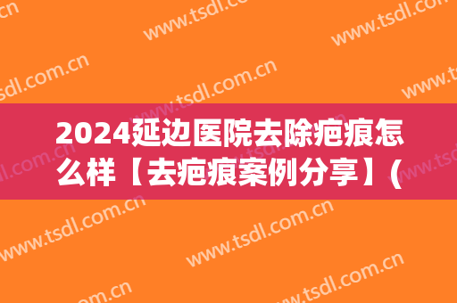 2024延边医院去除疤痕怎么样【去疤痕案例分享】(延吉疤痕医院)