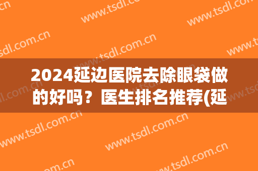 2024延边医院去除眼袋做的好吗？医生排名推荐(延吉去眼袋的医院哪个好)