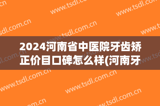 2024河南省中医院牙齿矫正价目口碑怎么样(河南牙齿矫正医院排名)