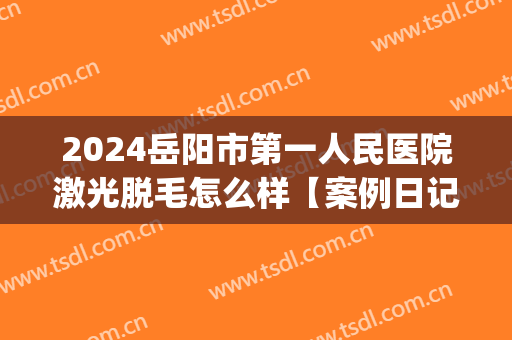 2024岳阳市第一人民医院激光脱毛怎么样【案例日记分享】(岳阳脱毛好的医院)
