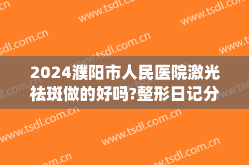 2024濮阳市人民医院激光祛斑做的好吗?整形日记分享(濮阳市创美医院整容)