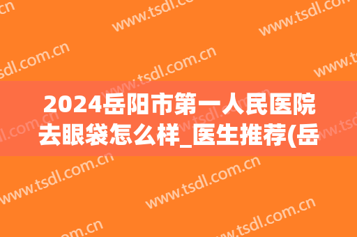 2024岳阳市第一人民医院去眼袋怎么样_医生推荐(岳阳做眼袋手术大概要多少费用)