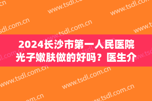 2024长沙市第一人民医院光子嫩肤做的好吗？医生介绍(长沙哪个三甲医院可以做光子嫩肤)
