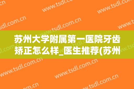 苏州大学附属第一医院牙齿矫正怎么样_医生推荐(苏州哪个公立医院矫正牙齿好)