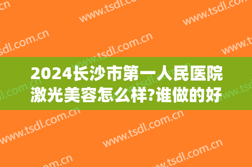 2024长沙市第一人民医院激光美容怎么样?谁做的好(长沙三甲医院激光美容科)