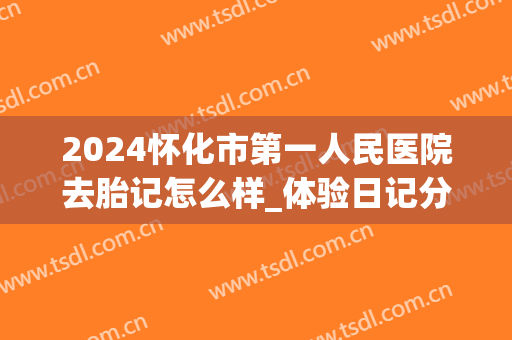 2024怀化市第一人民医院去胎记怎么样_体验日记分享