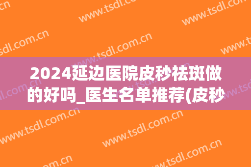 2024延边医院皮秒祛斑做的好吗_医生名单推荐(皮秒祛斑好的皮秒祛斑医院)