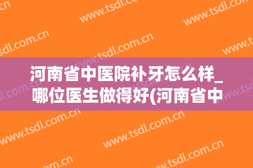 河南省中医院补牙怎么样_哪位医生做得好(河南省中医院牙科哪个医生看的好)