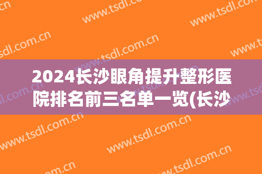 2024长沙眼角提升整形医院排名前三名单一览(长沙眼部整形哪家医院好)