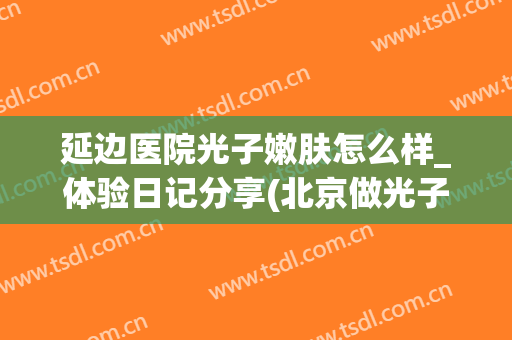 延边医院光子嫩肤怎么样_体验日记分享(北京做光子嫩肤好的医院盘点)