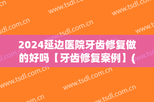 2024延边医院牙齿修复做的好吗【牙齿修复案例】(延边医院种牙)