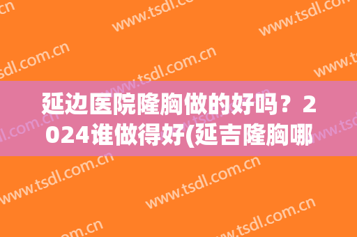 延边医院隆胸做的好吗？2024谁做得好(延吉隆胸哪个医院好)