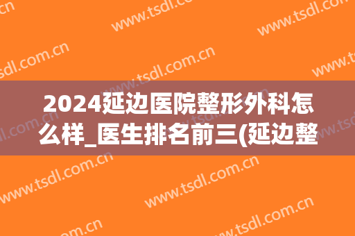 2024延边医院整形外科怎么样_医生排名前三(延边整形医院哪家最好)