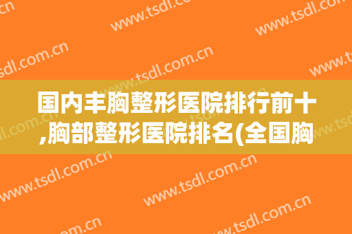 国内丰胸整形医院排行前十,胸部整形医院排名(全国胸部整形最好的医院)