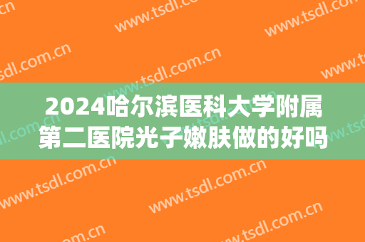 2024哈尔滨医科大学附属第二医院光子嫩肤做的好吗_全新案例发布(哈尔滨医科大学附属第二医院激光美容科)