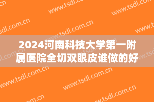 2024河南科技大学第一附属医院全切双眼皮谁做的好_哪个医生不错