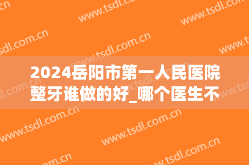 2024岳阳市第一人民医院整牙谁做的好_哪个医生不错(岳阳矫正牙齿的医院)