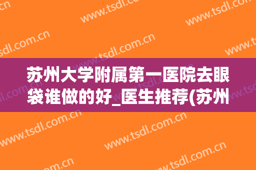 苏州大学附属第一医院去眼袋谁做的好_医生推荐(苏州市立医院去眼袋)