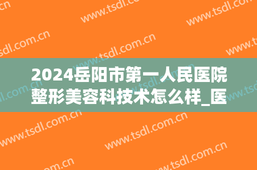 2024岳阳市第一人民医院整形美容科技术怎么样_医生排名(岳阳市中医院美容整形)