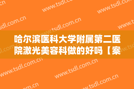 哈尔滨医科大学附属第二医院激光美容科做的好吗【案例分享】(哈尔滨医科大学附属第二医院整形外科)