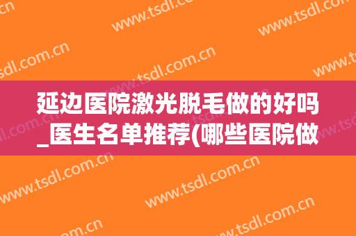 延边医院激光脱毛做的好吗_医生名单推荐(哪些医院做脱毛激光)