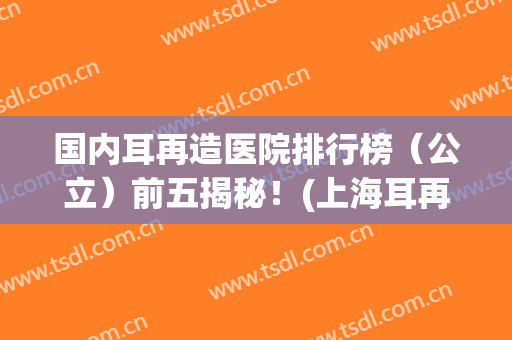 国内耳再造医院排行榜（公立）前五揭秘！(上海耳再造公立三甲医院)