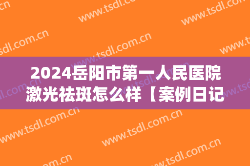 2024岳阳市第一人民医院激光祛斑怎么样【案例日记分享】(岳阳市一人民医院能祛斑吗)